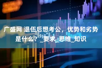 广盛网 退伍后想考公，优势和劣势是什么？_要求_思维_知识