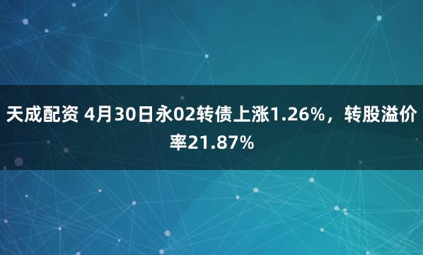 天成配资 4月30日永02转债上涨1.26%，转股溢价率21.87%