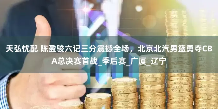 天弘忧配 陈盈骏六记三分震撼全场，北京北汽男篮勇夺CBA总决赛首战_季后赛_广厦_辽宁