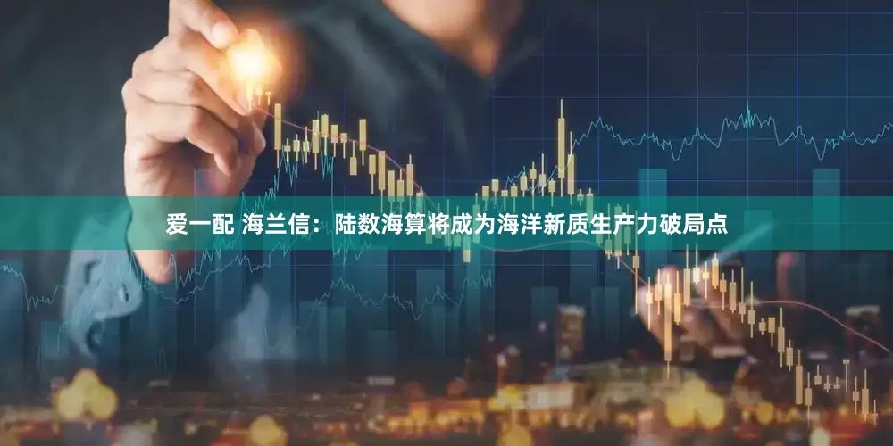 爱一配 海兰信：陆数海算将成为海洋新质生产力破局点