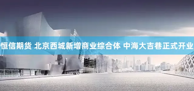 恒信期货 北京西城新增商业综合体 中海大吉巷正式开业