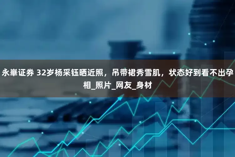 永崋证券 32岁杨采钰晒近照，吊带裙秀雪肌，状态好到看不出孕相_照片_网友_身材