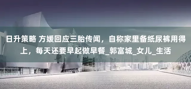 日升策略 方媛回应三胎传闻，自称家里备纸尿裤用得上，每天还要早起做早餐_郭富城_女儿_生活