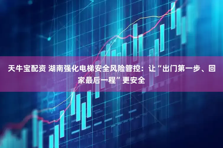 天牛宝配资 湖南强化电梯安全风险管控：让“出门第一步、回家最后一程”更安全