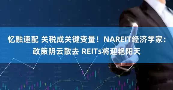 忆融速配 关税成关键变量！NAREIT经济学家：政策阴云散去 REITs将迎艳阳天