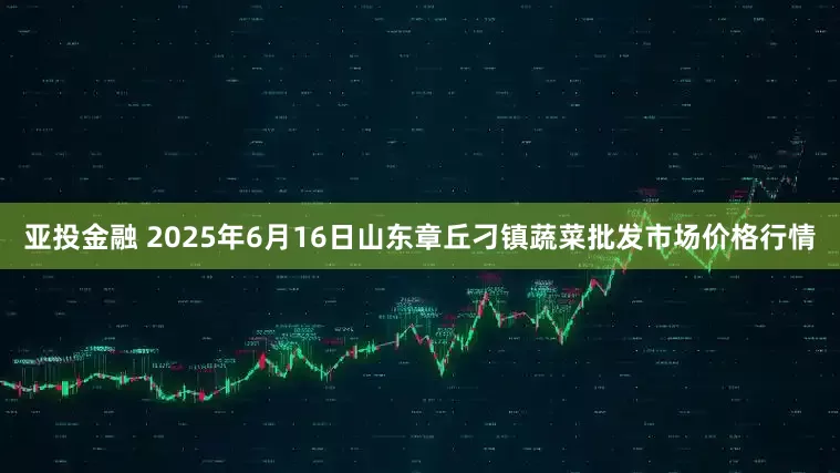 亚投金融 2025年6月16日山东章丘刁镇蔬菜批发市场价格行情