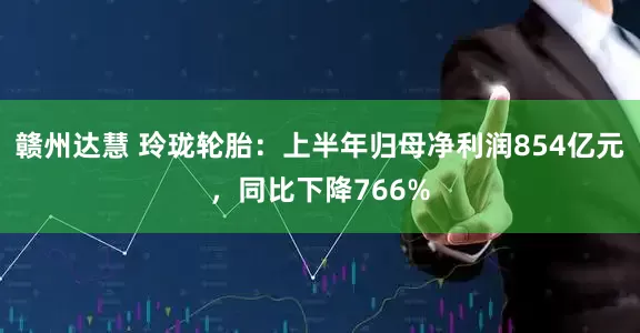 赣州达慧 玲珑轮胎：上半年归母净利润854亿元，同比下降766%