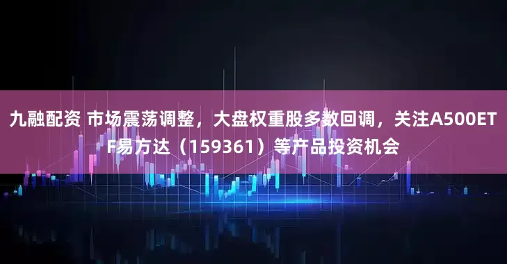 九融配资 市场震荡调整，大盘权重股多数回调，关注A500ETF易方达（159361）等产品投资机会